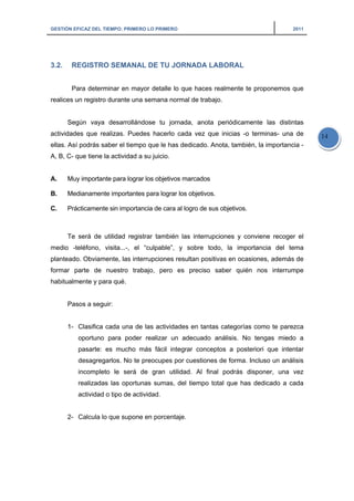 GESTIÓN EFICAZ DEL TIEMPO: PRIMERO LO PRIMERO 2011
14
3.2. REGISTRO SEMANAL DE TU JORNADA LABORAL
Para determinar en mayor detalle lo que haces realmente te proponemos que
realices un registro durante una semana normal de trabajo.
Según vaya desarrollándose tu jornada, anota periódicamente las distintas
actividades que realizas. Puedes hacerlo cada vez que inicias -o terminas- una de
ellas. Así podrás saber el tiempo que le has dedicado. Anota, también, la importancia -
A, B, C- que tiene la actividad a su juicio.
A. Muy importante para lograr los objetivos marcados
B. Medianamente importantes para lograr los objetivos.
C. Prácticamente sin importancia de cara al logro de sus objetivos.
Te será de utilidad registrar también las interrupciones y conviene recoger el
medio -teléfono, visita...-, el “culpable”, y sobre todo, la importancia del tema
planteado. Obviamente, las interrupciones resultan positivas en ocasiones, además de
formar parte de nuestro trabajo, pero es preciso saber quién nos interrumpe
habitualmente y para qué.
Pasos a seguir:
1- Clasifica cada una de las actividades en tantas categorías como te parezca
oportuno para poder realizar un adecuado análisis. No tengas miedo a
pasarte: es mucho más fácil integrar conceptos a posteriori que intentar
desagregarlos. No te preocupes por cuestiones de forma. Incluso un análisis
incompleto le será de gran utilidad. Al final podrás disponer, una vez
realizadas las oportunas sumas, del tiempo total que has dedicado a cada
actividad o tipo de actividad.
2- Calcula lo que supone en porcentaje.
 