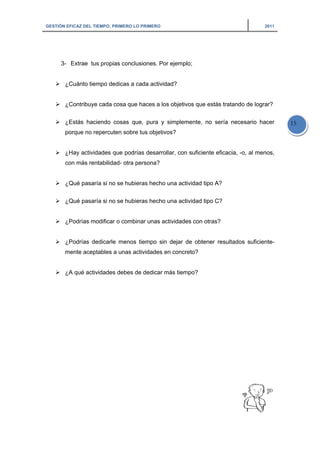 GESTIÓN EFICAZ DEL TIEMPO: PRIMERO LO PRIMERO 2011
15
3- Extrae tus propias conclusiones. Por ejemplo;
¿Cuánto tiempo dedicas a cada actividad?
¿Contribuye cada cosa que haces a los objetivos que estás tratando de lograr?
¿Estás haciendo cosas que, pura y simplemente, no sería necesario hacer
porque no repercuten sobre tus objetivos?
¿Hay actividades que podrías desarrollar, con suficiente eficacia, -o, al menos,
con más rentabilidad- otra persona?
¿Qué pasaría si no se hubieras hecho una actividad tipo A?
¿Qué pasaría si no se hubieras hecho una actividad tipo C?
¿Podrías modificar o combinar unas actividades con otras?
¿Podrías dedicarle menos tiempo sin dejar de obtener resultados suficiente-
mente aceptables a unas actividades en concreto?
¿A qué actividades debes de dedicar más tiempo?
 