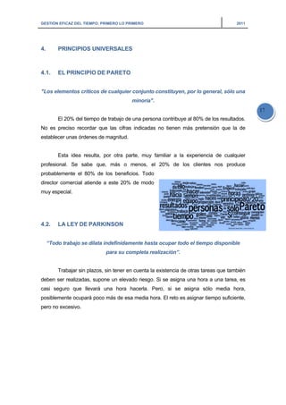GESTI
4.
4.1.
"Los
No e
estab
profe
proba
direc
muy
4.2.
“T
debe
casi
posib
pero
IÓN EFICAZ DE
PRINCIP
EL PRIN
s elementos
El 20% d
es preciso r
blecer unas
Esta ide
esional. Se
ablemente
ctor comerci
especial.
LA LEY
Todo trabajo
Trabajar
en ser realiz
seguro qu
blemente oc
no excesivo
EL TIEMPO: PR
PIOS UNIV
NCIPIO DE
s críticos d
del tiempo d
recordar qu
órdenes de
ea resulta,
sabe que
el 80% de
ial atiende
Y DE PARK
o se dilata
sin plazos,
zadas, supo
ue llevará
cupará poco
o.
RIMERO LO PR
VERSALES
E PARETO
de cualquier
de trabajo de
ue las cifras
e magnitud.
por otra pa
e, más o
los benefi
a este 20%
KINSON
indefinidam
para su co
sin tener e
one un eleva
una hora
o más de es
RIMERO
S
O
r conjunto
minoría".
e una perso
s indicadas
arte, muy f
menos, el
cios. Todo
% de modo
mente hasta
ompleta rea
n cuenta la
ado riesgo.
hacerla. P
sa media ho
constituye
ona contribu
s no tienen
familiar a l
20% de
ta ocupar to
alización”.
existencia d
Si se asign
Pero, si se
ora. El reto e
en, por lo ge
ye al 80% d
más prete
a experienc
los cliente
odo el tiemp
de otras tar
na una hora
asigna só
es asignar t
eneral, sólo
de los result
ensión que
cia de cua
es nos pro
po disponi
reas que tam
a a una tare
ólo media
iempo sufic
2011
o una
tados.
la de
alquier
oduce
ible
mbién
ea, es
hora,
ciente,
17
 