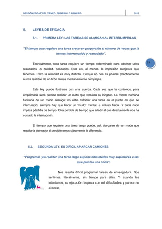 GESTIÓN EFICAZ DEL TIEMPO: PRIMERO LO PRIMERO 2011
18
5. LEYES DE EFICACIA
5.1. PRIMERA LEY: LAS TAREAS SE ALARGAN AL INTERRUMPIRLAS
“El tiempo que requiere una tarea crece en proporción al número de veces que la
hemos interrumpido y reanudado”.
Teóricamente, toda tarea requiere un tiempo determinado para obtener unos
resultados -o calidad- deseados. Esta es, al menos, la impresión subjetiva que
tenemos. Pero la realidad es muy distinta. Porque no nos es posible prácticamente
nunca realizar de un tirón tareas medianamente complejas.
Esta ley puede ilustrarse con una cuerda. Cada vez que la cortemos, para
empalmarla será preciso realizar un nudo que reducirá su longitud. La mente humana
funciona de un modo análogo: no cabe retomar una tarea en el punto en que se
interrumpió; siempre hay que hacer un “nudo” mental, e incluso físico. Y cada nudo
implica pérdida de tiempo. Otra pérdida de tiempo que añadir al que directamente nos ha
costado la interrupción.
El tiempo que requiere una tarea larga puede, así, alargarse de un modo que
resultaría aterrador si percibiéramos claramente la diferencia.
5.2. SEGUNDA LEY: ES DIFÍCIL APARCAR CAMIONES
“Programar y/o realizar una tarea larga supone dificultades muy superiores a las
que plantea una corta”.
Nos resulta difícil programar tareas de envergadura. Nos
sentimos, literalmente, sin tiempo para ellas. Y cuando las
intentamos, su ejecución tropieza con mil dificultades y parece no
avanzar.
 