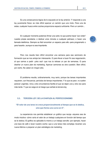 GESTIÓN EFICAZ DEL TIEMPO: PRIMERO LO PRIMERO 2011
19
Es una consecuencia lógica de lo expuesto en la ley anterior. Y responde a una
ley puramente física: es más difícil aparcar un camión que una moto. Para una de
estas, cualquier hueco entre coches proporciona espacio suficiente. Pero un camión...
En cualquier momento podemos firmar una carta -lo que podría hacer “por orden”
nuestra propia secretaria- o dedicar unos minutos a cualquier pelmazo; o hacer una
llamada telefónica. Siempre es fácil encontrar un espacio para ello -para programarlo o
para hacerlo-; aunque no sea importante.
Pero nos resulta bien difícil encontrar una semana para ese seminario de
formación que se nos antoja tan interesante. O para llevar a buen fin esa negociación,
al que vamos a pedir -¡otra vez!- que nos la retrase un par de semanas. O para
diseñar un nuevo plan de marketing. Aparcar camiones es otra cuestión. Bien difícil,
por cierto. No caben en ningún sitio.
El problema resulta, ordinariamente, muy serio, porque las tareas importantes
requieren, con frecuencia, períodos de tiempo importantes. Y lo que es peor, no suelen
parecer urgentes. Una y otra circunstancia facilita el que se dejen una y otra vez para
más tarde. Y que se caiga en el riesgo que señala la tercera ley.
5.3. TERCERA LEY: DE LA CHAPUZA AL PERFECCIONISMO
“El valor de una tarea no crece proporcionalmente al tiempo que se le dedica,
sino que forma una curva en S”.
La experiencia nos permite establecer un gráfico que recoja -siquiera sea de
modo intuitivo- cómo varía el valor de un trabajo cualquiera en función del tiempo que
se le dedica. El gráfico es aplicable lo mismo a un trabajo sencillo -por ejemplo, hacer
una taza de café o lavar nuestro coche- que a una tarea más compleja- levantar una
nueva fábrica o preparar un plan estratégico de marketing.
 