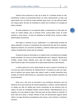GESTIÓN EFICAZ DEL TIEMPO: PRIMERO LO PRIMERO 2011
20
Veamos cómo evoluciona el valor de la tarea al ir invirtiendo tiempo en ella.
Inicialmente, la tarea va consumiendo tiempo, sin variar, prácticamente, su valor, que
sigue siendo nulo: el coche de nuestro ejemplo sigue sucio y no hay café que beber
por ninguna parte. Del plan de marketing no existe sino la solicitud o la recogida de
datos y estudios.
De modo progresivo, en una segunda etapa, va apareciendo un valor cada vez
mayor en nuestro trabajo, que va tomando forma, aunque falten cosas. El coche
empieza a verse limpio; y el plan de marketing ha tomado forma, aunque le falten
determinadas concreciones.
Pero llega un momento en que, visiblemente, a un determinado aumento de
tiempo dedicado a la tarea no corresponde otro proporcional del valor de lo realizado.
Seguimos lustrando una carrocería ya brillante; y podemos añadir pocos anexos que
mejoren sensiblemente nuestro plan de marketing.
Si damos la tarea por terminada en un estadio inicial, es evidente que el trabajo
queda incompleto. Es lo que se conoce habitualmente como “chapuza”. Resulta poco
rentable, porque hemos obtenido poco valor del trabajo realizado. El cociente
Valor/Tiempo es bajo. Pero la presión de un plazo puede llevarnos a esta situación.
La última parte de la curva, donde tiende de nuevo a buscar la horizontal, es
una zona que cabría denominar de “perfeccionismo”: el producto es cada vez mejor,
pero el esfuerzo que supone lograr esta mejoría vuelve a resultar claramente poco
rentable. El cociente Valor/Tiempo es, nuevamente, bajo. Esta situación responde a la
ley de Parkinson.
Entre una y otra zona se encuentra lo que podríamos denominar zona de
eficiencia. Es la que buscamos de manera espontánea -e intuitiva- cuando realizamos
un trabajo con afán de calidad pero somos conscientes de que tenemos otros en
espera. El punto de rentabilidad máxima vendría definido, matemáticamente, por la
tangente a la curva desde el origen. Para ese punto se hace máximo el cociente V/T
entre Valor de la tarea y Tiempo invertido en ella. (El razonamiento seguiría siendo
válido si en lugar del tiempo computáramos otro recurso, como el dinero o el esfuerzo
humano).
 