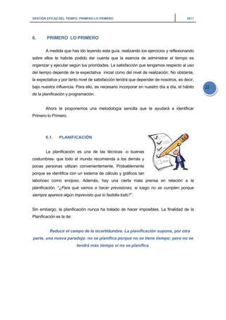 GESTIÓN EFICAZ DEL TIEMPO: PRIMERO LO PRIMERO 2011
22
6. PRIMERO LO PRIMERO
A medida que has ido leyendo esta guía, realizando los ejercicios y reflexionando
sobre ellos te habrás podido dar cuenta que la esencia de administrar el tiempo es
organizar y ejecutar según tus prioridades. La satisfacción que tengamos respecto al uso
del tiempo depende de la expectativa inicial como del nivel de realización. No obstante,
la expectativa y por tanto nivel de satisfacción tendrá que depender de nosotros, es decir,
bajo nuestra influencia. Para ello, es necesario incorporar en nuestro día a día, el hábito
de la planificación y programación.
Ahora te proponemos una metodología sencilla que te ayudará a identificar
Primero lo Primero.
6.1. PLANIFICACIÓN
La planificación es una de las técnicas -o buenas
costumbres- que todo el mundo recomienda a los demás y
pocas personas utilizan convenientemente. Probablemente
porque se identifica con un sistema de cálculo y gráficos tan
laborioso como enojoso. Además, hay una cierta mala prensa en relación a la
planificación. “¿Para qué vamos a hacer previsiones, si luego no se cumplen porque
siempre aparece algún imprevisto que lo fastidia todo?”.
Sin embargo, la planificación nunca ha tratado de hacer imposibles. La finalidad de la
Planificación es la de:
Reducir el campo de la incertidumbre. La planificación supone, por otra
parte, una nueva paradoja: no se planifica porque no se tiene tiempo; pero no se
tendrá más tiempo si no se planifica.
 