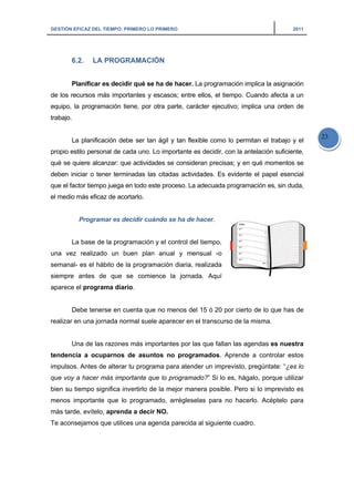 GESTI
de lo
equip
traba
propi
qué s
debe
que e
el me
una
sema
siem
apar
realiz
tend
impu
que
bien
meno
más
Te a
IÓN EFICAZ DE
6.2. L
Planifica
os recursos
po, la progr
ajo.
La planif
io estilo per
se quiere a
en iniciar o
el factor tiem
edio más efi
Progr
La base
vez realiz
anal- es el
mpre antes
ece el prog
Debe ten
zar en una j
Una de l
dencia a oc
ulsos. Antes
voy a hace
su tiempo
os importan
tarde, evíte
consejamos
EL TIEMPO: PR
LA PROGR
ar es decid
más impor
ramación tie
ficación deb
rsonal de ca
lcanzar: que
tener termi
mpo juega e
icaz de aco
ramar es de
de la progr
zado un bu
hábito de la
de que s
grama diari
nerse en cu
jornada nor
as razones
cuparnos
s de alterar
er más impo
significa inv
nte que lo
elo, aprend
s que utilice
RIMERO LO PR
RAMACIÓN
ir qué se h
rtantes y es
ene, por otr
be ser tan á
ada uno. Lo
e actividade
nadas las c
en todo este
rtarlo.
ecidir cuánd
ramación y
uen plan a
a programa
se comienc
io.
uenta que n
rmal suele a
s más impor
de asunto
tu program
ortante que
vertirlo de l
programad
a a decir N
es una agen
RIMERO
N
a de hacer
scasos; entr
ra parte, ca
ágil y tan fle
importante
es se consid
citadas activ
e proceso. L
do se ha de
el control d
anual y m
ación diaria,
ce la jorna
no menos d
aparecer en
rtantes por
s no prog
ma para aten
lo program
a mejor ma
do, arrégles
NO.
nda parecid
. La program
re ellos, el t
arácter ejec
exible como
es decidir,
deran precis
vidades. Es
a adecuada
e hacer.
del tiempo,
ensual -o
, realizada
ada. Aquí
del 15 ó 20
n el transcu
las que fall
gramados.
nder un imp
mado?” Si lo
anera posib
selas para
da al siguien
mación impl
tiempo. Cua
utivo; implic
o lo permita
con la ante
sas; y en qu
s evidente e
a programac
por cierto d
rso de la m
an las agen
Aprende a
previsto, pre
o es, hágalo
ble. Pero si
no hacerlo
nte cuadro.
lica la asign
ando afecta
ca una orde
an el trabajo
elación sufic
ué moment
el papel ese
ción es, sin
de lo que ha
isma.
ndas es nu
a controlar
egúntate: “¿
o, porque u
lo imprevis
o. Acéptelo
2011
nación
a un
en de
o y el
ciente,
tos se
encial
duda,
as de
estra
estos
¿es lo
tilizar
sto es
para
23
 