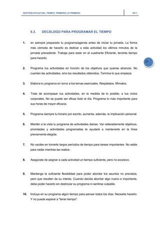 GESTIÓN EFICAZ DEL TIEMPO: PRIMERO LO PRIMERO 2011
25
6.3. DECÁLOGO PARA PROGRAMAR EL TIEMPO
1. en siempre preparado tu programa/agenda antes de iniciar tu jornada. La forma
más cómoda de hacerlo es dedicar a esta actividad los últimos minutos de la
jornada precedente. Trabaja para estar en el cuadrante Eficiente, tendrás tiempo
para hacerlo.
2. Programa tus actividades en función de los objetivos que quieras alcanzar. No
cuentan las actividades, sino los resultados obtenidos. Termina lo que empieza.
3. Elabora tu programa en torno a los temas esenciales. Respétalos. Mímalos.
4. Trata de acompasar tus actividades, en la medida de lo posible, a tus ciclos
corporales. No se puede ser eficaz todo el día. Programa lo más importante para
sus horas de mayor eficacia.
5. Programa siempre tu horario por escrito, aumenta, además, la implicación personal.
6. Mantén a la vista tu programa de actividades diarias. Ver reiteradamente objetivos,
prioridades y actividades programadas te ayudará a mantenerte en la línea
previamente elegida.
7. No vaciles en tomarte largos períodos de tiempo para tareas importantes. No estés
para nadie mientras las realice.
8. Asegúrate de asignar a cada actividad un tiempo suficiente, pero no excesivo.
9. Mantenga la suficiente flexibilidad para poder abordar los asuntos no previstos,
pero que resulten de su interés. Cuando decida abordar algo nuevo e importante,
debe poder hacerlo sin destrozar su programa ni sentirse culpable.
10. Incluya en su programa algún tiempo para pensar todos los días. Necesita hacerlo.
Y no puede esperar a "tener tiempo".
 