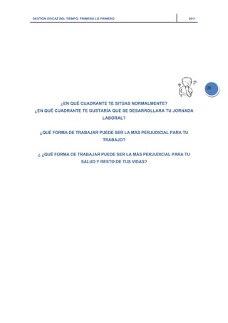 GESTIÓN EFICAZ DEL TIEMPO: PRIMERO LO PRIMERO 2011
28
¿EN QUÉ CUADRANTE TE SITÚAS NORMALMENTE?
¿EN QUÉ CUADRANTE TE GUSTARÍA QUE SE DESARROLLARA TU JORNADA
LABORAL?
¿QUÉ FORMA DE TRABAJAR PUEDE SER LA MÁS PERJUDICIAL PARA TU
TRABAJO?
¿ ¿QUÉ FORMA DE TRABAJAR PUEDE SER LA MÁS PERJUDICIAL PARA TU
SALUD Y RESTO DE TUS VIDAS?
 