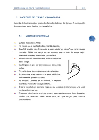 GESTIÓN EFICAZ DEL TIEMPO: PRIMERO LO PRIMERO 2011
29
7. LADRONES DEL TIEMPO: CRONÓFAGOS
Además de los imprevistos, existen los llamados ladrones del tiempo. A continuación
te ponemos en alerta de ellos y como evitarlos.
7.1. VISITAS INOPORTUNAS
Evítelas mediante un “filtro”.
No trabaje con la puerta abierta y mirando al pasillo.
Diga NO, amable, pero firmemente, a quien solicite "un minuto" que no le interese
conceder. Pídale que venga en un momento que a usted le venga mejor.
Muéstrese ocupado. Sea amable, pero sincero.
Para acortar una visita inevitable, acuda al despacho
de su colega.
Manténgase de pie; las conversaciones serán más
cortas.
Ponga límite de tiempo al comienzo de cada visita.
Acostúmbrese a ser franco con la gente, diciéndole,
sencillamente, que está ocupado.
No divague. Céntrese en lo esencial. Y retómelo
cuando su interlocutor se vaya del tema.
Si se le ha colado un pelmazo, haga que su secretaria le interrumpa a una señal
previamente convenida.
Si algunos miembros de su equipo entran y salen constantemente de su despacho,
pídales que acumulen varios temas cada vez que vengan para tratarlos
conjuntamente.
 