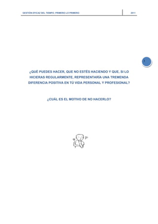 GESTIÓN EFICAZ DEL TIEMPO: PRIMERO LO PRIMERO 2011
3
¿QUÉ PUEDES HACER, QUE NO ESTÉS HACIENDO Y QUE, SI LO
HICIERAS REGULARMENTE, REPRESENTARÍA UNA TREMENDA
DIFERENCIA POSITIVA EN TÚ VIDA PERSONAL Y PROFESIONAL?
¿CUÁL ES EL MOTIVO DE NO HACERLO?
 
