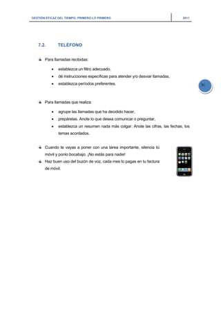 GESTIÓN EFICAZ DEL TIEMPO: PRIMERO LO PRIMERO 2011
30
7.2. TELÉFONO
Para llamadas recibidas:
• establezca un filtro adecuado,
• dé instrucciones específicas para atender y/o desviar llamadas,
• establezca períodos preferentes.
Para llamadas que realiza:
• agrupe las llamadas que ha decidido hacer,
• prepárelas. Anote lo que desea comunicar o preguntar,
• establezca un resumen nada más colgar. Anote las cifras, las fechas, los
temas acordados.
Cuando te vayas a poner con una tarea importante, silencia tú
móvil y ponlo bocabajo. ¡No estás para nadie!
Haz buen uso del buzón de voz, cada mes lo pagas en tu factura
de móvil.
 