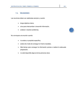 GESTIÓN EFICAZ DEL TIEMPO: PRIMERO LO PRIMERO 2011
31
7.3. REUNIONES
Las reuniones deben ser celebradas siempre y cuando:
• tenga objetivos claros,
• sirva para intercambiar o transmitir información,
• analizar o resolver problemas,
No convoques una reunión cuando:
• no existe un propósito específico,
• existe otro modo de conseguir el mismo resultado,
• falta tiempo para conseguir la información precisa o realizar la adecuada
preparación,
• no está disponible alguna de las personas clave.
 