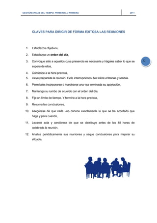 GESTIÓN EFICAZ DEL TIEMPO: PRIMERO LO PRIMERO 2011
32
CLAVES PARA DIRIGIR DE FORMA EXITOSA LAS REUNIONES
1. Establezca objetivos,
2. Establezca un orden del día,
3. Convoque sólo a aquellos cuya presencia es necesaria y hágales saber lo que se
espera de ellos,
4. Comience a la hora prevista,
5. Lleve preparada la reunión. Evite interrupciones. No tolere entradas y salidas.
6. Permítales incorporarse o marcharse una vez terminada su aportación,
7. Mantenga su rumbo de acuerdo con el orden del día,
8. Fije un límite de tiempo. Y termine a la hora prevista,
9. Resuma las conclusiones,
10. Asegúrese de que cada uno conoce exactamente lo que se ha acordado que
haga y para cuando,
11. Levante acta y cerciórese de que se distribuye antes de las 48 horas de
celebrada la reunión.
12. Analice periódicamente sus reuniones y saque conclusiones para mejorar su
eficacia.
 