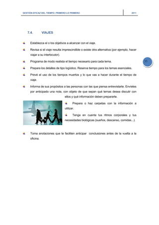 GESTIÓN EFICAZ DEL TIEMPO: PRIMERO LO PRIMERO 2011
33
7.4. VIAJES
Establezca el o los objetivos a alcanzar con el viaje.
Revisa si el viaje resulta imprescindible o existe otra alternativa (por ejemplo, hacer
viajar a su interlocutor).
Programa de modo realista el tiempo necesario para cada tema.
Prepara los detalles de tipo logístico. Reserva tiempo para los temas esenciales.
Prevé el uso de los tiempos muertos y lo que vas a hacer durante el tiempo de
viaje.
Informa de sus propósitos a las personas con las que piensa entrevistarte. Envíeles
por anticipado una nota, con objeto de que sepan qué temas desea discutir con
ellos y qué información deben prepararte.
Prepara o haz carpetas con la información a
utilizar.
Tenga en cuenta tus ritmos corporales y tus
necesidades biológicas (sueños, descanso, comidas...).
Toma anotaciones que te faciliten anticipar conclusiones antes de la vuelta a la
oficina.
 