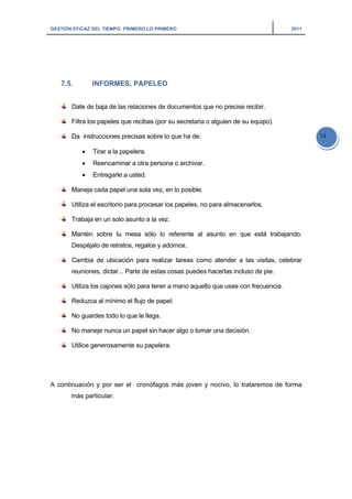 GESTIÓN EFICAZ DEL TIEMPO: PRIMERO LO PRIMERO 2011
34
7.5. INFORMES, PAPELEO
Date de baja de las relaciones de documentos que no precise recibir.
Filtra los papeles que recibas (por su secretaria o alguien de su equipo).
Da instrucciones precisas sobre lo que ha de:
• Tirar a la papelera.
• Reencaminar a otra persona o archivar.
• Entregarle a usted.
Maneja cada papel una sola vez, en lo posible.
Utiliza el escritorio para procesar los papeles, no para almacenarlos.
Trabaja en un solo asunto a la vez.
Mantén sobre tu mesa sólo lo referente al asunto en que está trabajando.
Despéjalo de retratos, regalos y adornos.
Cambia de ubicación para realizar tareas como atender a las visitas, celebrar
reuniones, dictar... Parte de estas cosas puedes hacerlas incluso de pie.
Utiliza los cajones sólo para tener a mano aquello que usas con frecuencia.
Reduzca al mínimo el flujo de papel:
No guardes todo lo que le llega.
No maneje nunca un papel sin hacer algo o tomar una decisión.
Utilice generosamente su papelera.
A continuación y por ser el cronófagos más joven y nocivo, lo trataremos de forma
más particular.
 