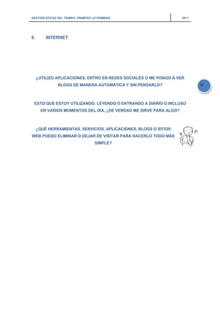 GESTIÓN EFICAZ DEL TIEMPO: PRIMERO LO PRIMERO 2011
35
8. INTERNET
¿UTILIZO APLICACIONES, ENTRO EN REDES SOCIALES O ME PONGO A VER
BLOGS DE MANERA AUTOMÁTICA Y SIN PENSARLO?
ESTO QUE ESTOY UTILIZANDO, LEYENDO O ENTRANDO A DIARIO O INCLUSO
EN VARIOS MOMENTOS DEL DÍA, ¿DE VERDAD ME SIRVE PARA ALGO?
¿QUÉ HERRAMIENTAS, SERVICIOS, APLICACIONES, BLOGS O SITIOS
WEB PUEDO ELIMINAR O DEJAR DE VISITAR PARA HACERLO TODO MÁS
SIMPLE?
 