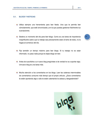 GESTIÓN EFICAZ DEL TIEMPO: PRIMERO LO PRIMERO 2011
36
8.1. BLOGS Y NOTICIAS
Utiliza siempre una herramienta para leer feeds. Una que te permita leer
cómodamente, que esté sincronizada y en la que puedas gestionar fácilmente tus
suscripciones.
Destina un momento del día para leer blogs. Como es una tarea de importancia
insignificante (salvo que tu trabajo sea precisamente estar al tanto de todo), no la
hagas al comienzo del día.
Fija también un tiempo máximo para leer blogs. Si tu trabajo no es estar
informado, no pasa nada porque te dejes blogs sin leer.
Antes de suscribirte a un nuevo blog pregúntate si de verdad te va a aportar algo.
Unnuevo blog es una tarea más.
Mucha atención a los comentarios en los blogs. Leer las cadenas interminables
de comentarios consume más tiempo que el propio artículo. ¿Esos comentarios
te están aportando algo o sólo te están calentando la cabeza y desgastándote?
 