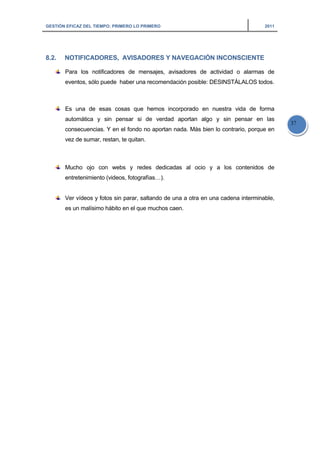 GESTIÓN EFICAZ DEL TIEMPO: PRIMERO LO PRIMERO 2011
37
8.2. NOTIFICADORES, AVISADORES Y NAVEGACIÓN INCONSCIENTE
Para los notificadores de mensajes, avisadores de actividad o alarmas de
eventos, sólo puede haber una recomendación posible: DESINSTÁLALOS todos.
Es una de esas cosas que hemos incorporado en nuestra vida de forma
automática y sin pensar si de verdad aportan algo y sin pensar en las
consecuencias. Y en el fondo no aportan nada. Más bien lo contrario, porque en
vez de sumar, restan, te quitan.
Mucho ojo con webs y redes dedicadas al ocio y a los contenidos de
entretenimiento (videos, fotografías…).
Ver vídeos y fotos sin parar, saltando de una a otra en una cadena interminable,
es un malísimo hábito en el que muchos caen.
 