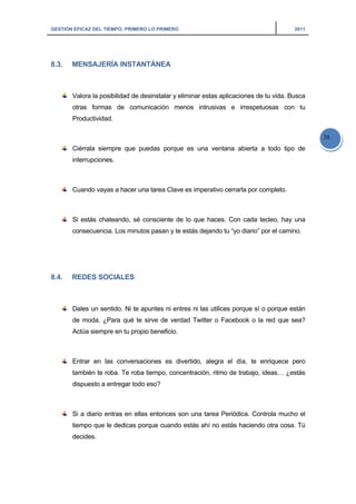 GESTIÓN EFICAZ DEL TIEMPO: PRIMERO LO PRIMERO 2011
38
8.3. MENSAJERÍA INSTANTÁNEA
Valora la posibilidad de desinstalar y eliminar estas aplicaciones de tu vida. Busca
otras formas de comunicación menos intrusivas e irrespetuosas con tu
Productividad.
Ciérrala siempre que puedas porque es una ventana abierta a todo tipo de
interrupciones.
Cuando vayas a hacer una tarea Clave es imperativo cerrarla por completo.
Si estás chateando, sé consciente de lo que haces. Con cada tecleo, hay una
consecuencia. Los minutos pasan y te estás dejando tu “yo diario” por el camino.
8.4. REDES SOCIALES
Dales un sentido. Ni te apuntes ni entres ni las utilices porque sí o porque están
de moda. ¿Para qué te sirve de verdad Twitter o Facebook o la red que sea?
Actúa siempre en tu propio beneficio.
Entrar en las conversaciones es divertido, alegra el día, te enriquece pero
también te roba. Te roba tiempo, concentración, ritmo de trabajo, ideas… ¿estás
dispuesto a entregar todo eso?
Si a diario entras en ellas entonces son una tarea Periódica. Controla mucho el
tiempo que le dedicas porque cuando estás ahí no estás haciendo otra cosa. Tú
decides.
 