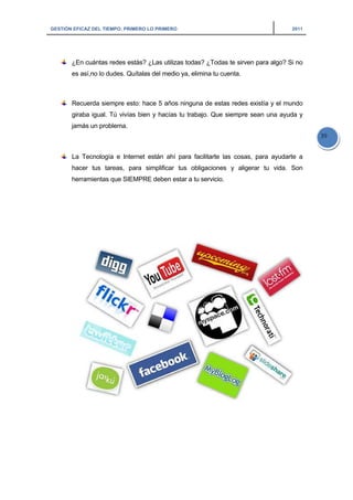 GESTIÓN EFICAZ DEL TIEMPO: PRIMERO LO PRIMERO 2011
39
¿En cuántas redes estás? ¿Las utilizas todas? ¿Todas te sirven para algo? Si no
es así,no lo dudes. Quítalas del medio ya, elimina tu cuenta.
Recuerda siempre esto: hace 5 años ninguna de estas redes existía y el mundo
giraba igual. Tú vivías bien y hacías tu trabajo. Que siempre sean una ayuda y
jamás un problema.
La Tecnología e Internet están ahí para facilitarte las cosas, para ayudarte a
hacer tus tareas, para simplificar tus obligaciones y aligerar tu vida. Son
herramientas que SIEMPRE deben estar a tu servicio.
 