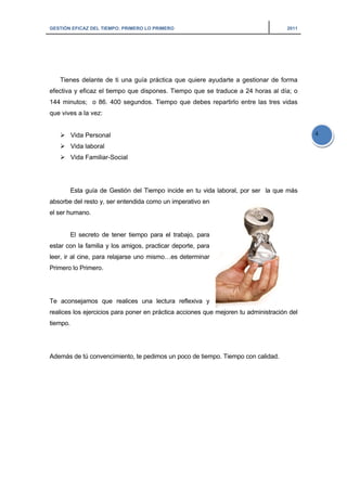 GESTIÓN EFICAZ DEL TIEMPO: PRIMERO LO PRIMERO 2011
4
Tienes delante de ti una guía práctica que quiere ayudarte a gestionar de forma
efectiva y eficaz el tiempo que dispones. Tiempo que se traduce a 24 horas al día; o
144 minutos; o 86. 400 segundos. Tiempo que debes repartirlo entre las tres vidas
que vives a la vez:
Vida Personal
Vida laboral
Vida Familiar-Social
Esta guía de Gestión del Tiempo incide en tu vida laboral, por ser la que más
absorbe del resto y, ser entendida como un imperativo en
el ser humano.
El secreto de tener tiempo para el trabajo, para
estar con la familia y los amigos, practicar deporte, para
leer, ir al cine, para relajarse uno mismo…es determinar
Primero lo Primero.
Te aconsejamos que realices una lectura reflexiva y
realices los ejercicios para poner en práctica acciones que mejoren tu administración del
tiempo.
Además de tú convencimiento, te pedimos un poco de tiempo. Tiempo con calidad.
 