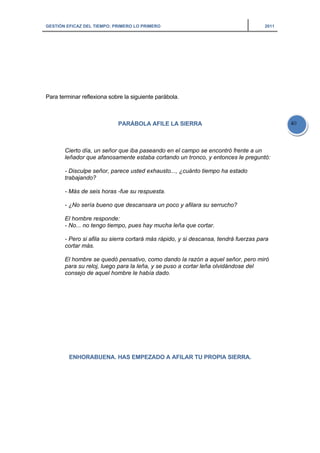 GESTIÓN EFICAZ DEL TIEMPO: PRIMERO LO PRIMERO 2011
40
Para terminar reflexiona sobre la siguiente parábola.
PARÁBOLA AFILE LA SIERRA
Cierto día, un señor que iba paseando en el campo se encontró frente a un
leñador que afanosamente estaba cortando un tronco, y entonces le preguntó:
- Disculpe señor, parece usted exhausto..., ¿cuánto tiempo ha estado
trabajando?
- Más de seis horas -fue su respuesta.
- ¿No sería bueno que descansara un poco y afilara su serrucho?
El hombre responde:
- No... no tengo tiempo, pues hay mucha leña que cortar.
- Pero si afila su sierra cortará más rápido, y si descansa, tendrá fuerzas para
cortar más.
El hombre se quedó pensativo, como dando la razón a aquel señor, pero miró
para su reloj, luego para la leña, y se puso a cortar leña olvidándose del
consejo de aquel hombre le había dado.
ENHORABUENA. HAS EMPEZADO A AFILAR TU PROPIA SIERRA.
 