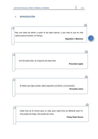 GESTIÓN EFICAZ DEL TIEMPO: PRIMERO LO PRIMERO 2011
6
1 INTRODUCCIÓN
Hay una clase de ladrón a quien la ley deja impune, y que roba lo que es más
valioso para el hombre: el Tiempo.
Napoleón I, Máximas
Uno de estos días, es ningunos de estos días.
Proverbio inglés
Si deseo que algo suceda, debo asignarle una fecha y una duración.
Proverbio chino
Cada hora es la misma para un reloj, pero cada hora es diferente para mí.
Una puede ser larga, otra puede ser corta.
Finley Peter Dunne
 