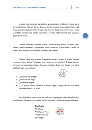 GESTIÓN EFICAZ DEL TIEMPO: PRIMERO LO PRIMERO 2011
7
La queja más común de los directivos y profesionales a todos los niveles, es la
sensación de que el tiempo del que disponemos no nos resulta suficiente para hacer todo
lo que desearíamos hacer. Sin embargo, todo el mundo dispone de este recurso, escaso
y limitado, siempre nos parece insuficiente, y resulta imprescindible para cualquier
aspiración humana.
Trabajar, descansar, divertirse, comer… todo nos exige tiempo. En buena parte,
triunfar profesionalmente o, simplemente, tratar de ser feliz acaba siendo cuestión de
tiempo. Más tiempo del que tenemos la sensación de poseer.
Trabajas a tope pero no llegas. Trabajas a tope pero no ves a tú familia. Trabajas
a tope y no haces deporte. Trabajas a tope y sigues sin leer “ese libro”. Trabajas a tope y
no tienes tiempo para tus amigos. Sensación constante de no tener tiempo y no saber
qué hacer para poner solución.
¿Necesitas más tiempo?
¿Necesitas otro reloj?
¿Estás sobrecargado?
¿O lo que de verdad necesitas es decidir mejor y elegir mejor en qué cosas
inviertes tú tiempo = tú vida?
A continuación te proponemos que realices un cuestionario sobre el empleo de tú
propio tiempo. Rodea con un círculo el número que mejor indica tus prácticas habituales.
Significado:
NO: Nunca
AV: Algunas Veces
H: Habitualmente
SI: Siempre
 