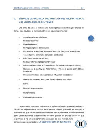 GESTIÓN EFICAZ DEL TIEMPO: PRIMERO LO PRIMERO 2011
9
2. SÍNTOMAS DE UNA MALA ORGANIZACIÓN DEL PROPIO TRABAJO
Y DE UN MAL EMPLEO DEL TIEMPO
Una forma de saber si padeces una mala organización del trabajo y empleo del
tiempo es a través de la manifestación de los siguientes síntomas:
− Jornadas cada vez más largas
− No saber decir “no”
− El perfeccionismo
− No negociar plazos de respuesta
− Emplear mal el tiempo de entrevistas (escuchar, preguntar, argumentar)
− Tener objetivos personales confusos o cambiantes
− Falta de un plan de trabajo diario
− No dejar “sitio” (tiempo) para imprevistos
− Utilizar mal las comunicaciones (teléfono, fax, correo, mensajeros, visitas).
− Razonar por lo que hay que hacer (tareas) y no por lo que se quiere obtener
(objetivos)
− Desconocimiento de las personas que influyen en una decisión
− Abordar las tareas en tiempo real, hacerlo deprisa, uno mismo
− Estrés
− Resfriados permanentes
− Humor irritable
− Cansancio permanente …
Las encuestas realizadas indican que el profesional medio se siente insatisfecho
del uso del empleo dado a un 45% de su jornada. Seguro que tienes en principio, la
convicción de que son los demás los culpables de tus problemas. Cuando examines
cómo utilizas tu tiempo, te sorprenderá descubrir que son tus propios hábitos los que
te permiten o no un aprovechamiento adecuado de este recurso. Esta
conclusión es esperanzadora: LA SOLUCIÓN ESTÁ EN TUS MANOS.
 