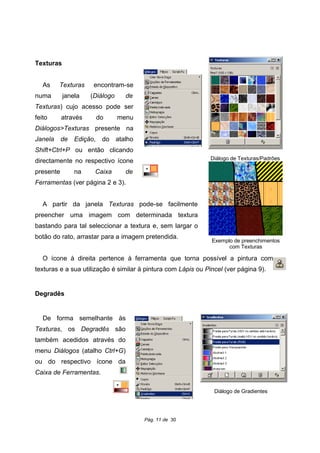 Texturas
As Texturas encontram-se
numa janela (Diálogo de
Texturas) cujo acesso pode ser
feito através do menu
Diálogos>Texturas presente na
Janela de Edição, do atalho
Shift+Ctrl+P ou então clicando
directamente no respectivo ícone
presente na Caixa de
Ferramentas (ver página 2 e 3).
A partir da janela Texturas pode-se facilmente
preencher uma imagem com determinada textura
bastando para tal seleccionar a textura e, sem largar o
botão do rato, arrastar para a imagem pretendida.
O ícone à direita pertence à ferramenta que torna possível a pintura com
texturas e a sua utilização é similar à pintura com Lápis ou Pincel (ver página 9).
Degradês
De forma semelhante às
Texturas, os Degradês são
também acedidos através do
menu Diálogos (atalho Ctrl+G)
ou do respectivo ícone da
Caixa de Ferramentas.
Pág. 11 de 30
Diálogo de Texturas/Padrões
Exemplo de preenchimentos
com Texturas
Diálogo de Gradientes
 