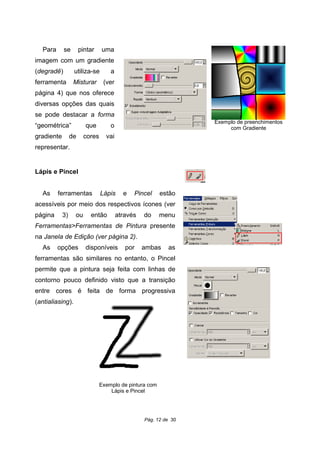 Para se pintar uma
imagem com um gradiente
(degradê) utiliza-se a
ferramenta Misturar (ver
página 4) que nos oferece
diversas opções das quais
se pode destacar a forma
“geométrica” que o
gradiente de cores vai
representar.
Lápis e Pincel
As ferramentas Lápis e Pincel estão
acessíveis por meio dos respectivos ícones (ver
página 3) ou então através do menu
Ferramentas>Ferramentas de Pintura presente
na Janela de Edição (ver página 2).
As opções disponíveis por ambas as
ferramentas são similares no entanto, o Pincel
permite que a pintura seja feita com linhas de
contorno pouco definido visto que a transição
entre cores é feita de forma progressiva
(antialiasing).
Pág. 12 de 30
Exemplo de preenchimentos
com Gradiente
Exemplo de pintura com
Lápis e Pincel
 