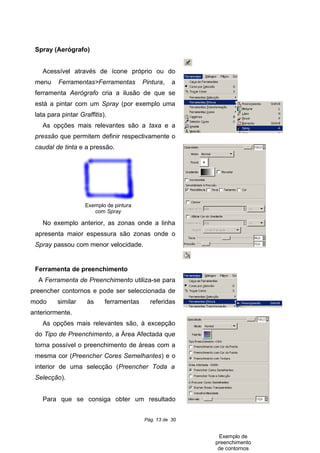 Spray (Aerógrafo)
Acessível através de ícone próprio ou do
menu Ferramentas>Ferramentas Pintura, a
ferramenta Aerógrafo cria a ilusão de que se
está a pintar com um Spray (por exemplo uma
lata para pintar Graffitis).
As opções mais relevantes são a taxa e a
pressão que permitem definir respectivamente o
caudal de tinta e a pressão.
No exemplo anterior, as zonas onde a linha
apresenta maior espessura são zonas onde o
Spray passou com menor velocidade.
Ferramenta de preenchimento
A Ferramenta de Preenchimento utiliza-se para
preencher contornos e pode ser seleccionada de
modo similar às ferramentas referidas
anteriormente.
As opções mais relevantes são, à excepção
do Tipo de Preenchimento, a Área Afectada que
torna possível o preenchimento de áreas com a
mesma cor (Preencher Cores Semelhantes) e o
interior de uma selecção (Preencher Toda a
Selecção).
Para que se consiga obter um resultado
Pág. 13 de 30
Exemplo de pintura
com Spray
Exemplo de
preenchimento
de contornos
 