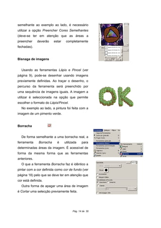 semelhante ao exemplo ao lado, é necessário
utilizar a opção Preencher Cores Semelhantes
(deve-se ter em atenção que as áreas a
preencher deverão estar completamente
fechadas).
Bisnaga de imagens
Usando as ferramentas Lápis e Pincel (ver
página 9), pode-se desenhar usando imagens
previamente definidas. Ao traçar o desenho, o
percurso da ferramenta será preenchido por
uma sequência de imagens iguais. A imagem a
utilizar é seleccionada na opção que permite
escolher o formato do Lápis/Pincel.
No exemplo ao lado, a pintura foi feita com a
imagem de um pimento verde.
Borracha
De forma semelhante a uma borracha real, a
ferramenta Borracha é utilizada para
determinadas áreas da imagem. É acessível de
forma da mesma forma que as ferramentas
anteriores.
O que a ferramenta Borracha faz é idêntico a
pintar com a cor definida como cor de fundo (ver
página 18) pelo que se deve ter em atenção que
cor está definida.
Outra forma de apagar uma área de imagem
é Cortar uma selecção previamente feita.
Pág. 14 de 30
 