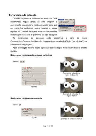 Ferramentas de Selecção
Quando se pretende trabalhar ou manipular uma
determinada região (área) de uma imagem é
conveniente seleccionar a região desejada para que
as operações realizadas sejam restritas a essas
regiões. O O GIMP incorpora diversas ferramentas
de selecção consoante a geometria e o tipo da região.
As ferramentas de selecção estão acessíveis a partir do menu
Ferramentas>Ferramentas Selecção disponíveis na Janela de Edição (ver página 3) ou
através de ícone próprio.
Após a selecção de uma região é possível deslocá-la por meio de um clique e arrasto
do rato.
Seleccionar regiões rectangulares e elípticas
Ícones:
Seleccionar regiões manualmente
Ícone:
Pág. 16 de 30
Exemplo de selecção de
região rectangular
Exemplo de selecção de
região elíptica
Opções
Exemplo de selecção manual
Opções
 