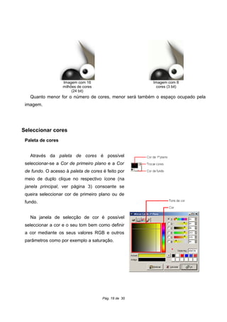 Quanto menor for o número de cores, menor será também o espaço ocupado pela
imagem.
Seleccionar cores
Paleta de cores
Através da paleta de cores é possível
seleccionar-se a Cor de primeiro plano e a Cor
de fundo. O acesso à paleta de cores é feito por
meio de duplo clique no respectivo ícone (na
janela principal, ver página 3) consoante se
queira seleccionar cor de primeiro plano ou de
fundo.
Na janela de selecção de cor é possível
seleccionar a cor e o seu tom bem como definir
a cor mediante os seus valores RGB e outros
parâmetros como por exemplo a saturação.
Pág. 18 de 30
Imagem com 8
cores (3 bit)
Imagem com 16
milhões de cores
(24 bit)
 