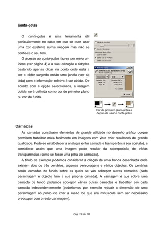 Conta-gotas
O conta-gotas é uma ferramenta útil
particularmente no caso em que se quer usar
uma cor existente numa imagem mas não se
conhece o seu tom.
O acesso ao conta-gotas faz-se por meio um
ícone (ver página 4) e a sua utilização é simples
bastando apenas clicar no ponto onde está a
cor a obter surgindo então uma janela (ver ao
lado) com a informação relativa à cor obtida. De
acordo com a opção seleccionada, a imagem
obtida será definida como cor de primeiro plano
ou cor de fundo.
Camadas
As camadas constituem elementos de grande utilidade no desenho gráfico porque
permitem trabalhar mais facilmente em imagens com vista criar resultados de grande
qualidade. Pode-se estabelecer a analogia entre camada e transparência (ou acetato), e
considerar assim que uma imagem pode resultar da sobreposição de várias
transparências (como se fosse uma pilha de camadas).
A título de exemplo podemos considerar a criação de uma banda desenhada onde
existem dois ou três cenários, algumas personagens e vários objectos. Os cenários
serão camadas de fundo sobre as quais se vão sobrepor outras camadas (cada
personagem e objecto tem a sua própria camada). A vantagem é que sobre uma
camada de fundo podemos sobrepor várias outras camadas e trabalhar em cada
camada independentemente (poderíamos por exemplo reduzir a dimensão de uma
personagem ao ponto de criar a ilusão de que era minúscula sem ser necessário
preocupar com o resto da imagem).
Pág. 19 de 30
Cor de primeiro plano antes e
depois de usar o conta-gotas
 