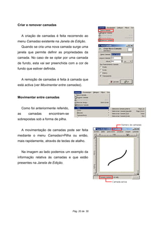 Criar e remover camadas
A criação de camadas é feita recorrendo ao
menu Camadas existente na Janela de Edição.
Quando se cria uma nova camada surge uma
janela que permite definir as propriedades da
camada. No caso de se optar por uma camada
de fundo, esta vai ser preenchida com a cor de
fundo que estiver definida.
A remoção de camadas é feita à camada que
está activa (ver Movimentar entre camadas).
Movimentar entre camadas
Como foi anteriormente referido,
as camadas encontram-se
sobrepostas sob a forma de pilha.
A movimentação de camadas pode ser feita
mediante o menu Camadas>Pilha ou então,
mais rapidamente, através de teclas de atalho.
Na imagem ao lado podemos um exemplo da
informação relativa às camadas e que estão
presentes na Janela de Edição.
Pág. 20 de 30
 