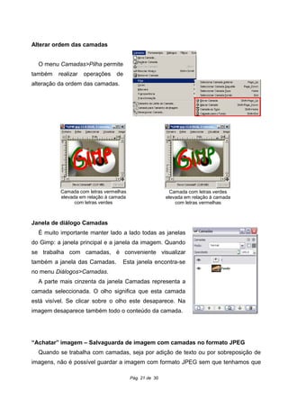 Alterar ordem das camadas
O menu Camadas>Pilha permite
também realizar operações de
alteração da ordem das camadas.
Janela de diálogo Camadas
É muito importante manter lado a lado todas as janelas
do Gimp: a janela principal e a janela da imagem. Quando
se trabalha com camadas, é conveniente visualizar
também a janela das Camadas. Esta janela encontra-se
no menu Diálogos>Camadas.
A parte mais cinzenta da janela Camadas representa a
camada seleccionada. O olho significa que esta camada
está visível. Se clicar sobre o olho este desaparece. Na
imagem desaparece também todo o conteúdo da camada.
“Achatar” imagem – Salvaguarda de imagem com camadas no formato JPEG
Quando se trabalha com camadas, seja por adição de texto ou por sobreposição de
imagens, não é possível guardar a imagem com formato JPEG sem que tenhamos que
Pág. 21 de 30
Camada com letras verdes
elevada em relação à camada
com letras vermelhas
Camada com letras vermelhas
elevada em relação à camada
com letras verdes
 