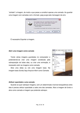 “achatar” a imagem, de modo a que passe a constituir apenas uma camada. Ao guardar
uma imagem com camadas com o formato .jpeg surge esta mensagem de erro:
É necessário Exportar a imagem.
Abrir uma imagem como camada
Tendo várias imagens guardadas no computador e
pretendendo-se criar uma imagem constituida pela
sobreposição de todas elas, ou criar uma animação, é
necessário abrir as imagens como camada.
Abra uma delas ou crie uma imagem base. Na
imagem base (fundo) faça Arquivo>Abrir como Camada.
Atribuir opacidade a uma camada
Quando se quer sobrepor imagens, com um determinado nível de transparência entre
elas é preciso atribuir opacidade a cada uma das camadas. Abra a imagem de fundo e
abra como camada a imagem que pretende sobrepor.
Pág. 22 de 30
 