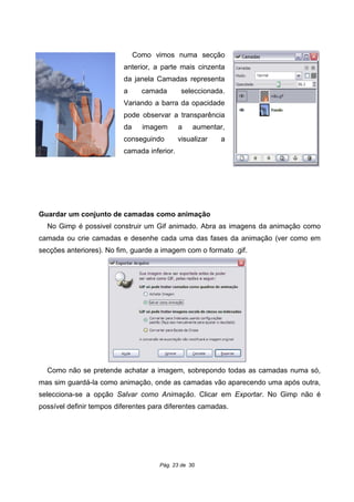 Como vimos numa secção
anterior, a parte mais cinzenta
da janela Camadas representa
a camada seleccionada.
Variando a barra da opacidade
pode observar a transparência
da imagem a aumentar,
conseguindo visualizar a
camada inferior.
Guardar um conjunto de camadas como animação
No Gimp é possivel construir um Gif animado. Abra as imagens da animação como
camada ou crie camadas e desenhe cada uma das fases da animação (ver como em
secções anteriores). No fim, guarde a imagem com o formato .gif.
Como não se pretende achatar a imagem, sobrepondo todas as camadas numa só,
mas sim guardá-la como animação, onde as camadas vão aparecendo uma após outra,
selecciona-se a opção Salvar como Animação. Clicar em Exportar. No Gimp não é
possível definir tempos diferentes para diferentes camadas.
Pág. 23 de 30
 
