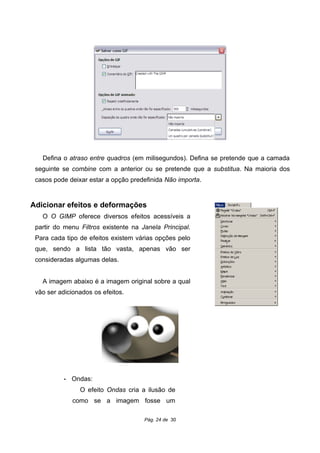 Defina o atraso entre quadros (em milisegundos). Defina se pretende que a camada
seguinte se combine com a anterior ou se pretende que a substitua. Na maioria dos
casos pode deixar estar a opção predefinida Não importa.
Adicionar efeitos e deformações
O O GIMP oferece diversos efeitos acessíveis a
partir do menu Filtros existente na Janela Principal.
Para cada tipo de efeitos existem várias opções pelo
que, sendo a lista tão vasta, apenas vão ser
consideradas algumas delas.
A imagem abaixo é a imagem original sobre a qual
vão ser adicionados os efeitos.
• Ondas:
O efeito Ondas cria a ilusão de
como se a imagem fosse um
Pág. 24 de 30
 