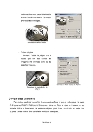 reflexo sobre uma superfície líquida
sobre a qual fora atirado um corpo
provocando ondulação.
• Dobrar página
O efeito Dobra de página cria a
ilusão que um dos cantos da
imagem está enrolado como se de
papel se tratasse.
Corrigir olhos vermelhos
Para retirar os olhos vermelhos é necessário colocar o plug-in redeye.exe na pasta
C:ProgramasGIMP-2.0libgimp2.0plug-ins. Inicie o Gimp e abra a imagem a ser
tratada. Utilize a ferramenta de selecção elíptica para fazer um círculo ao redor das
pupilas. Utilize a tecla Shift para fazer múltiplas selecções.
Pág. 25 de 30
Opções do efeito Ondas
Resultado do efeito Ondas
Opções do efeito Dobra de Página
Resultado do efeito Dobra de
página
 