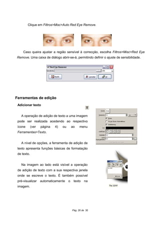 Clique em Filtros>Misc>Auto Red Eye Remove.
Caso queira ajustar a região sensível à correcção, escolha Filtros>Misc>Red Eye
Remove. Uma caixa de diálogo abrir-se-á, permitindo definir o ajuste de sensibilidade.
Ferramentas de edição
Adicionar texto
A operação de adição de texto a uma imagem
pode ser realizada acedendo ao respectivo
ícone (ver página 4) ou ao menu
Ferramentas>Texto.
A nível de opções, a ferramenta de adição de
texto apresenta funções básicas de formatação
de texto.
Na imagem ao lado está visível a operação
de adição de texto com a sua respectiva janela
onde se escreve o texto. É também possível
pré-visualizar automaticamente o texto na
imagem.
Pág. 26 de 30
 