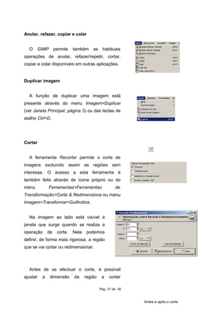 Anular, refazer, copiar e colar
O GIMP permite também as habituais
operações de anular, refazer/repetir, cortar,
copiar e colar disponíveis em outras aplicações.
Duplicar imagem
A função de duplicar uma imagem está
presente através do menu Imagem>Duplicar
(ver Janela Principal, página 3) ou das teclas de
atalho Ctrl+D.
Cortar
A ferramenta Recortar permite o corte de
imagens excluindo assim as regiões sem
interesse. O acesso a esta ferramenta é
também feito através de ícone próprio ou do
menu Ferramentas>Ferramentas de
Transformação>Corta & Redimensiona ou menu
Imagem>Transformar>Guilhotina.
Na imagem ao lado está visível a
janela que surge quando se realiza a
operação de corte. Nela podemos
definir, de forma mais rigorosa, a região
que se vai cortar ou redimensionar.
Antes de se efectuar o corte, é possível
ajustar a dimensão da região a cortar
Pág. 27 de 30
Antes e após o corte
 