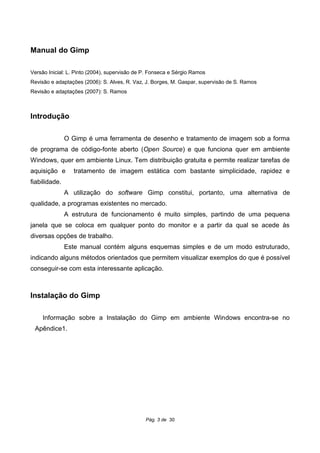 Manual do Gimp
Versão Inicial: L. Pinto (2004), supervisão de P. Fonseca e Sérgio Ramos
Revisão e adaptações (2006): S. Alves, R. Vaz, J. Borges, M. Gaspar, supervisão de S. Ramos
Revisão e adaptações (2007): S. Ramos
Introdução
O Gimp é uma ferramenta de desenho e tratamento de imagem sob a forma
de programa de código-fonte aberto (Open Source) e que funciona quer em ambiente
Windows, quer em ambiente Linux. Tem distribuição gratuita e permite realizar tarefas de
aquisição e tratamento de imagem estática com bastante simplicidade, rapidez e
fiabilidade.
A utilização do software Gimp constitui, portanto, uma alternativa de
qualidade, a programas existentes no mercado.
A estrutura de funcionamento é muito simples, partindo de uma pequena
janela que se coloca em qualquer ponto do monitor e a partir da qual se acede às
diversas opções de trabalho.
Este manual contém alguns esquemas simples e de um modo estruturado,
indicando alguns métodos orientados que permitem visualizar exemplos do que é possível
conseguir-se com esta interessante aplicação.
Instalação do Gimp
Informação sobre a Instalação do Gimp em ambiente Windows encontra-se no
Apêndice1.
Pág. 3 de 30
 