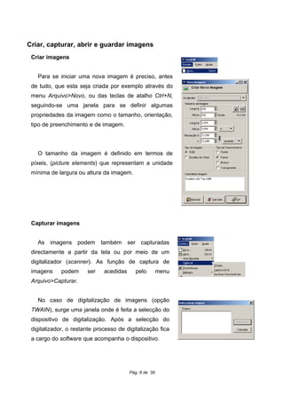 Criar, capturar, abrir e guardar imagens
Criar imagens
Para se iniciar uma nova imagem é preciso, antes
de tudo, que esta seja criada por exemplo através do
menu Arquivo>Novo, ou das teclas de atalho Ctrl+N,
seguindo-se uma janela para se definir algumas
propriedades da imagem como o tamanho, orientação,
tipo de preenchimento e de imagem.
O tamanho da imagem é definido em termos de
píxeis, (picture elements) que representam a unidade
mínima de largura ou altura da imagem.
Capturar imagens
As imagens podem também ser capturadas
directamente a partir da tela ou por meio de um
digitalizador (scanner). As função de captura de
imagens podem ser acedidas pelo menu
Arquivo>Capturar.
No caso de digitalização de imagens (opção
TWAIN), surge uma janela onde é feita a selecção do
dispositivo de digitalização. Após a selecção do
digitalizador, o restante processo de digitalização fica
a cargo do software que acompanha o dispositivo.
Pág. 8 de 30
 