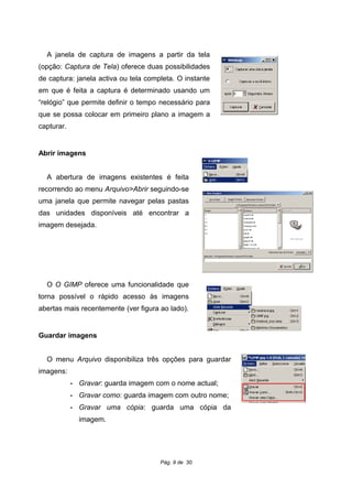 A janela de captura de imagens a partir da tela
(opção: Captura de Tela) oferece duas possibilidades
de captura: janela activa ou tela completa. O instante
em que é feita a captura é determinado usando um
“relógio” que permite definir o tempo necessário para
que se possa colocar em primeiro plano a imagem a
capturar.
Abrir imagens
A abertura de imagens existentes é feita
recorrendo ao menu Arquivo>Abrir seguindo-se
uma janela que permite navegar pelas pastas
das unidades disponíveis até encontrar a
imagem desejada.
O O GIMP oferece uma funcionalidade que
torna possível o rápido acesso às imagens
abertas mais recentemente (ver figura ao lado).
Guardar imagens
O menu Arquivo disponibiliza três opções para guardar
imagens:
• Gravar: guarda imagem com o nome actual;
• Gravar como: guarda imagem com outro nome;
• Gravar uma cópia: guarda uma cópia da
imagem.
Pág. 9 de 30
 