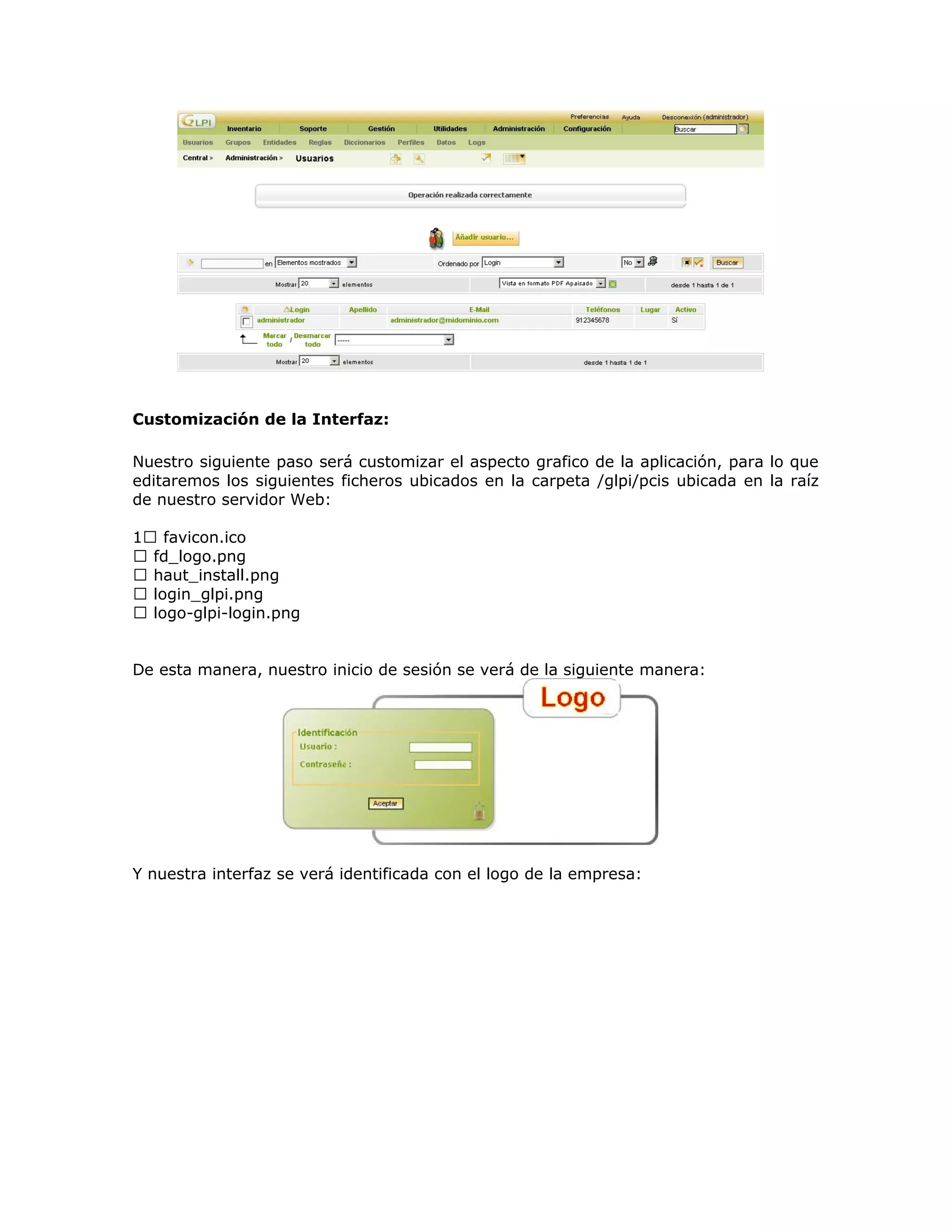Customización de la Interfaz:
Nuestro siguiente paso será customizar el aspecto grafico de la aplicación, para lo que
editaremos los siguientes ficheros ubicados en la carpeta /glpi/pcis ubicada en la raíz
de nuestro servidor Web:
1 favicon.ico
 fd_logo.png
 haut_install.png
 login_glpi.png
 logo-glpi-login.png
De esta manera, nuestro inicio de sesión se verá de la siguiente manera:
Y nuestra interfaz se verá identificada con el logo de la empresa:
 