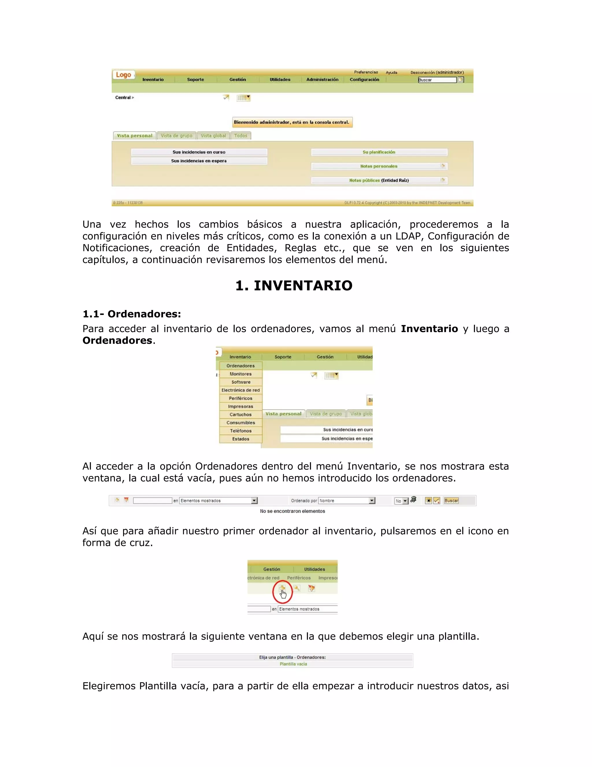 Una vez hechos los cambios básicos a nuestra aplicación, procederemos a la
configuración en niveles más críticos, como es la conexión a un LDAP, Configuración de
Notificaciones, creación de Entidades, Reglas etc., que se ven en los siguientes
capítulos, a continuación revisaremos los elementos del menú.
1. INVENTARIO
1.1- Ordenadores:
Para acceder al inventario de los ordenadores, vamos al menú Inventario y luego a
Ordenadores.
Al acceder a la opción Ordenadores dentro del menú Inventario, se nos mostrara esta
ventana, la cual está vacía, pues aún no hemos introducido los ordenadores.
Así que para añadir nuestro primer ordenador al inventario, pulsaremos en el icono en
forma de cruz.
Aquí se nos mostrará la siguiente ventana en la que debemos elegir una plantilla.
Elegiremos Plantilla vacía, para a partir de ella empezar a introducir nuestros datos, asi
 