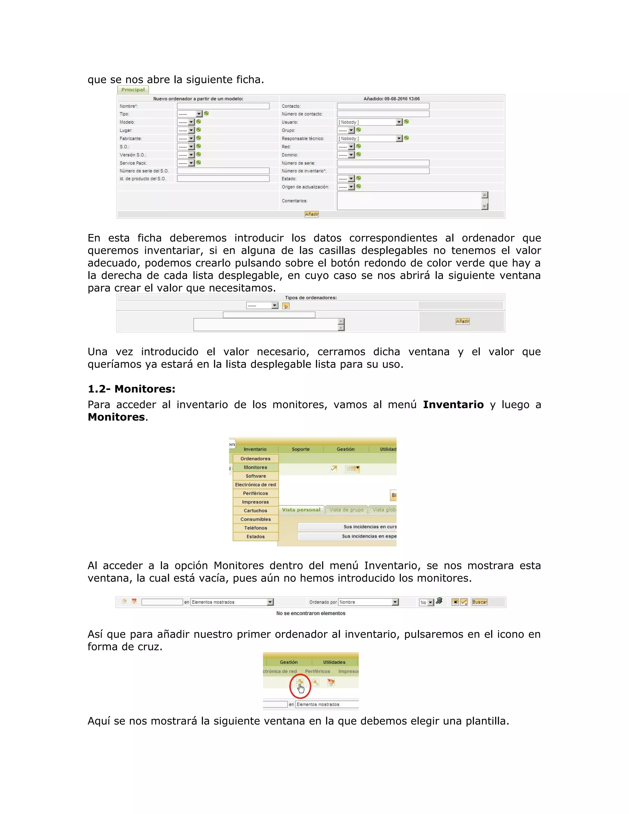 que se nos abre la siguiente ficha.
En esta ficha deberemos introducir los datos correspondientes al ordenador que
queremos inventariar, si en alguna de las casillas desplegables no tenemos el valor
adecuado, podemos crearlo pulsando sobre el botón redondo de color verde que hay a
la derecha de cada lista desplegable, en cuyo caso se nos abrirá la siguiente ventana
para crear el valor que necesitamos.
Una vez introducido el valor necesario, cerramos dicha ventana y el valor que
queríamos ya estará en la lista desplegable lista para su uso.
1.2- Monitores:
Para acceder al inventario de los monitores, vamos al menú Inventario y luego a
Monitores.
Al acceder a la opción Monitores dentro del menú Inventario, se nos mostrara esta
ventana, la cual está vacía, pues aún no hemos introducido los monitores.
Así que para añadir nuestro primer ordenador al inventario, pulsaremos en el icono en
forma de cruz.
Aquí se nos mostrará la siguiente ventana en la que debemos elegir una plantilla.
 
