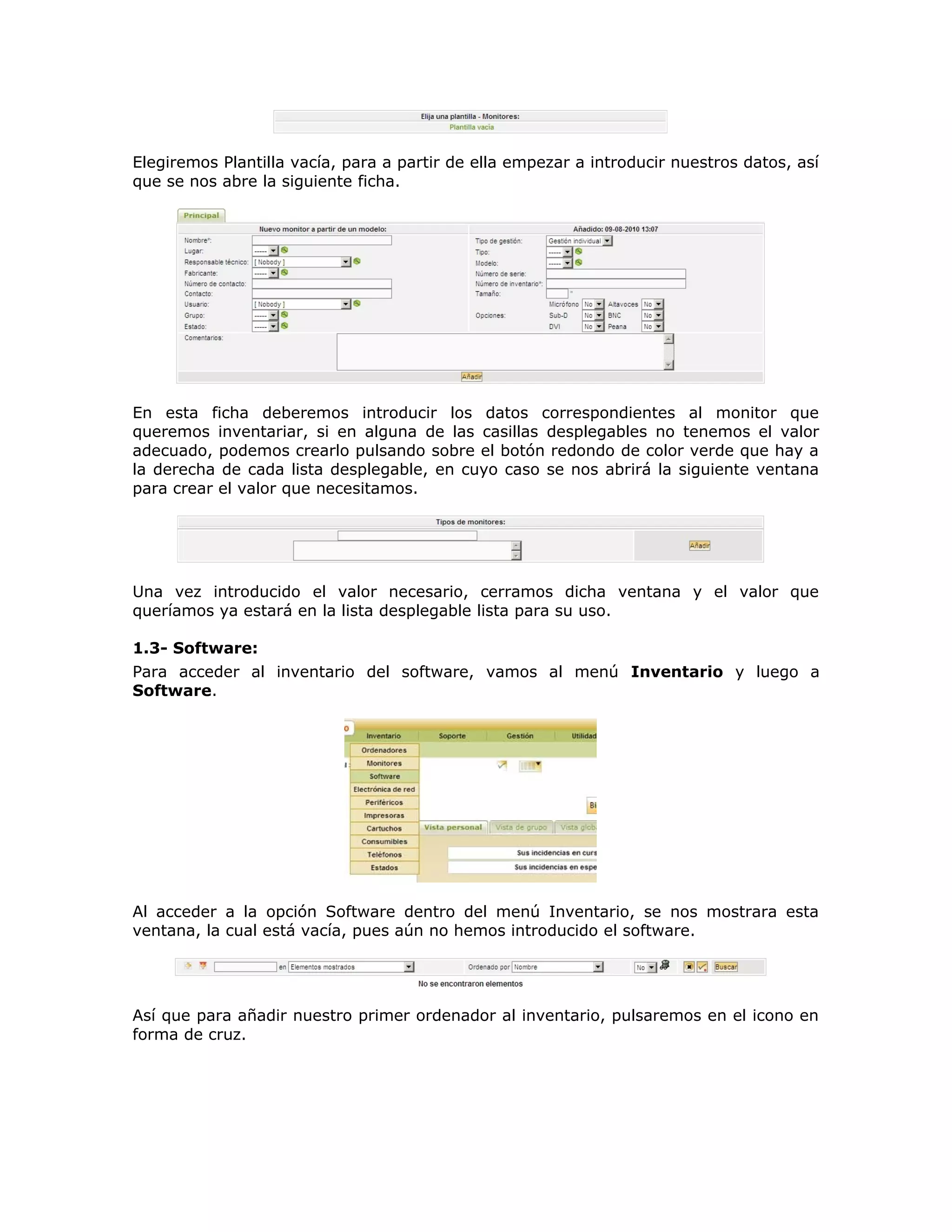 Elegiremos Plantilla vacía, para a partir de ella empezar a introducir nuestros datos, así
que se nos abre la siguiente ficha.
En esta ficha deberemos introducir los datos correspondientes al monitor que
queremos inventariar, si en alguna de las casillas desplegables no tenemos el valor
adecuado, podemos crearlo pulsando sobre el botón redondo de color verde que hay a
la derecha de cada lista desplegable, en cuyo caso se nos abrirá la siguiente ventana
para crear el valor que necesitamos.
Una vez introducido el valor necesario, cerramos dicha ventana y el valor que
queríamos ya estará en la lista desplegable lista para su uso.
1.3- Software:
Para acceder al inventario del software, vamos al menú Inventario y luego a
Software.
Al acceder a la opción Software dentro del menú Inventario, se nos mostrara esta
ventana, la cual está vacía, pues aún no hemos introducido el software.
Así que para añadir nuestro primer ordenador al inventario, pulsaremos en el icono en
forma de cruz.
 