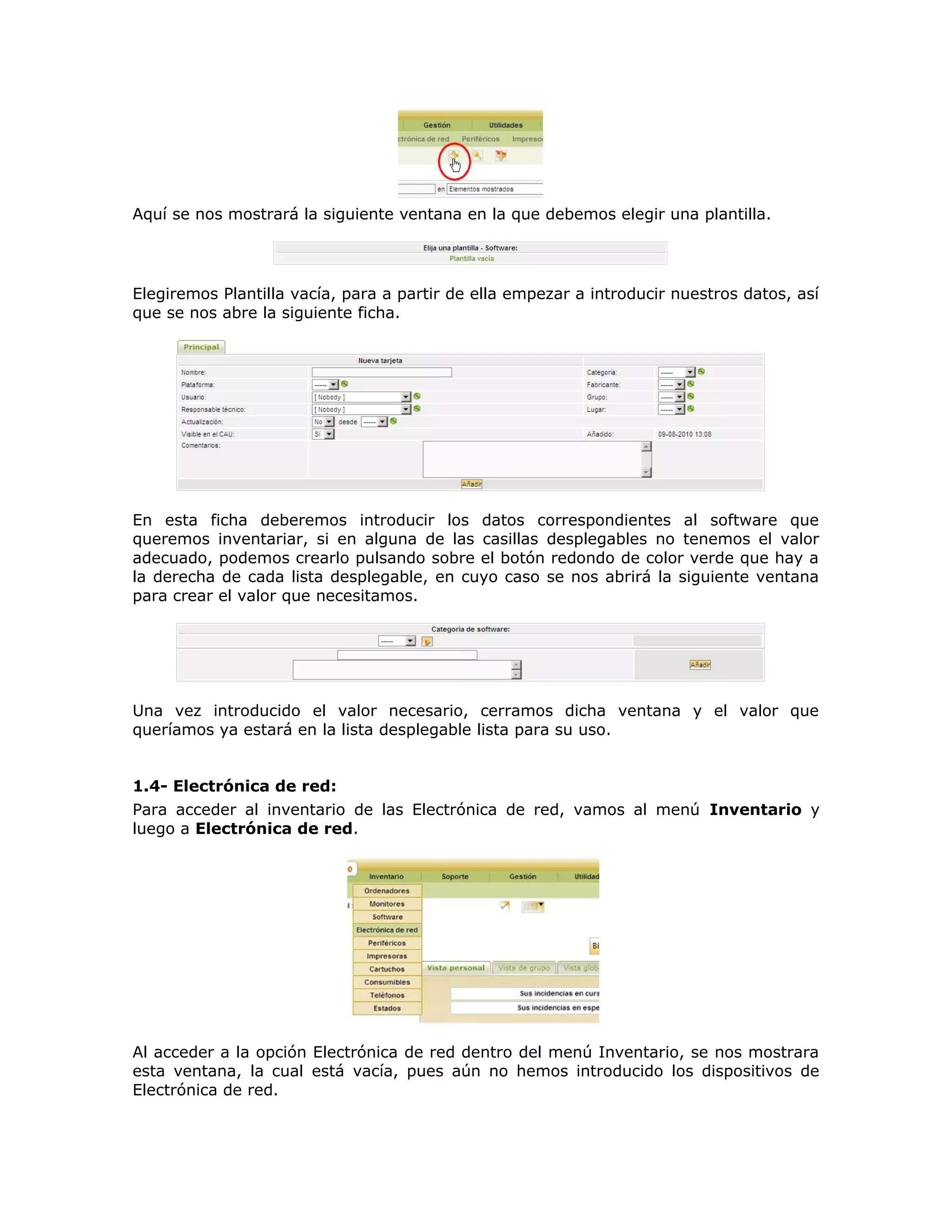 Aquí se nos mostrará la siguiente ventana en la que debemos elegir una plantilla.
Elegiremos Plantilla vacía, para a partir de ella empezar a introducir nuestros datos, así
que se nos abre la siguiente ficha.
En esta ficha deberemos introducir los datos correspondientes al software que
queremos inventariar, si en alguna de las casillas desplegables no tenemos el valor
adecuado, podemos crearlo pulsando sobre el botón redondo de color verde que hay a
la derecha de cada lista desplegable, en cuyo caso se nos abrirá la siguiente ventana
para crear el valor que necesitamos.
Una vez introducido el valor necesario, cerramos dicha ventana y el valor que
queríamos ya estará en la lista desplegable lista para su uso.
1.4- Electrónica de red:
Para acceder al inventario de las Electrónica de red, vamos al menú Inventario y
luego a Electrónica de red.
Al acceder a la opción Electrónica de red dentro del menú Inventario, se nos mostrara
esta ventana, la cual está vacía, pues aún no hemos introducido los dispositivos de
Electrónica de red.
 